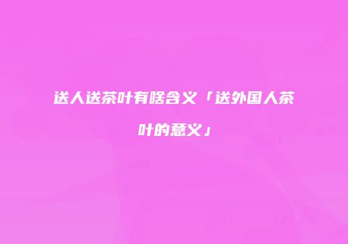 送人送茶叶有啥含义「送外国人茶叶的意义」