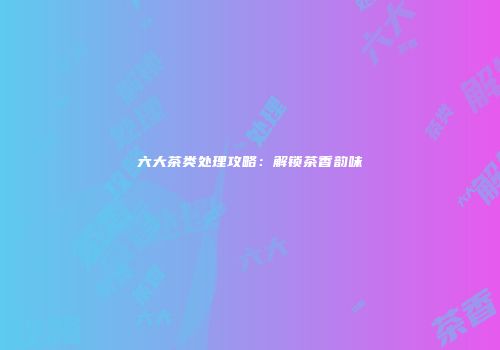 六大茶类处理攻略：解锁茶香韵味