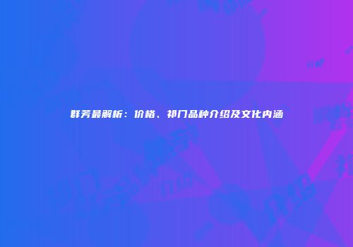 群芳最解析：价格、祁门品种介绍及文化内涵