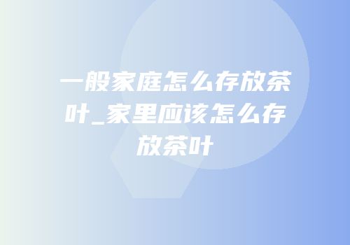 一般家庭怎么存放茶叶_家里应该怎么存放茶叶