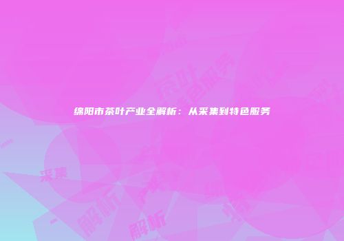 绵阳市茶叶产业全解析：从采集到特色服务