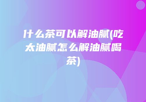 什么茶可以解油腻(吃太油腻怎么解油腻喝茶)