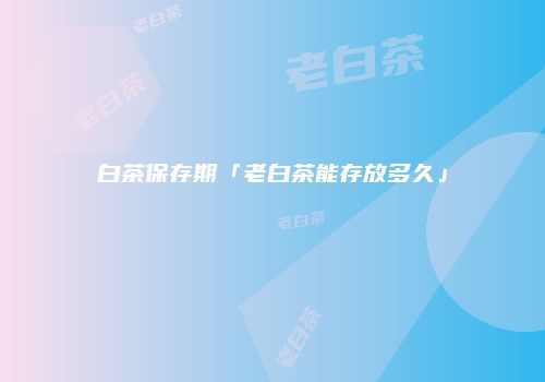 白茶保存期「老白茶能存放多久」