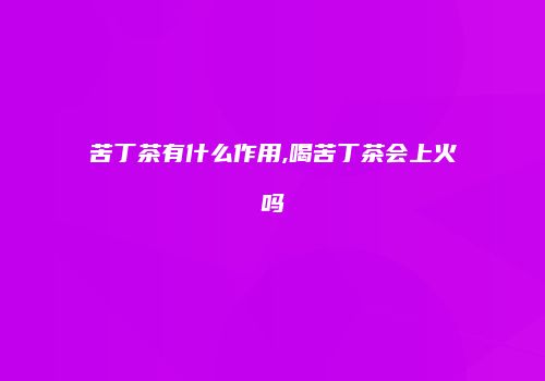苦丁茶有什么作用,喝苦丁茶会上火吗