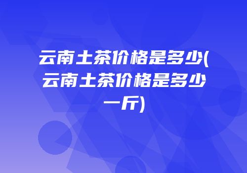 云南土茶价格是多少(云南土茶价格是多少一斤)