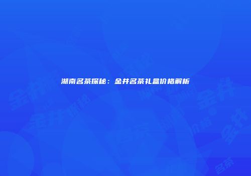湖南名茶探秘：金井名茶礼盒价格解析