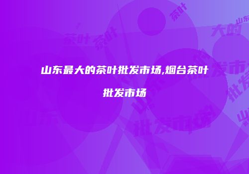 山东最大的茶叶批发市场,烟台茶叶批发市场
