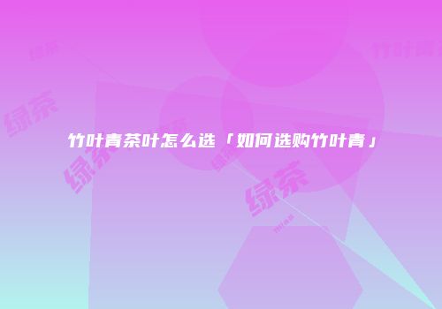 竹叶青茶叶怎么选「如何选购竹叶青」