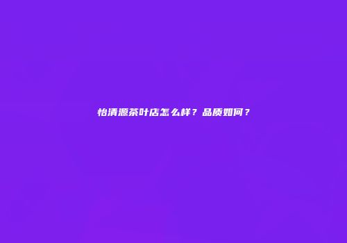 怡清源茶叶店怎么样？品质如何？