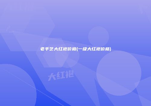 老手艺大红袍价格(一级大红袍价格)