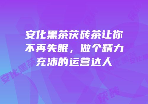 安化黑茶茯砖茶让你不再失眠，做个精力充沛的运营达人