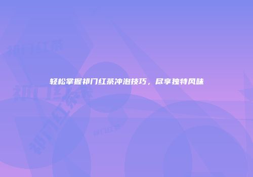 轻松掌握祁门红茶冲泡技巧，尽享独特风味