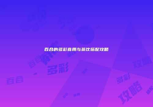 百合的多彩食用与茶饮搭配攻略