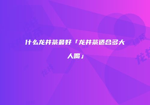 什么龙井茶最好「龙井茶适合多大人喝」