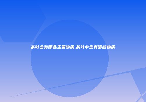 茶叶含有哪些主要物质,茶叶中含有哪些物质