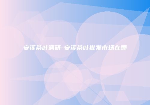 安溪茶叶调研-安溪茶叶批发市场在哪