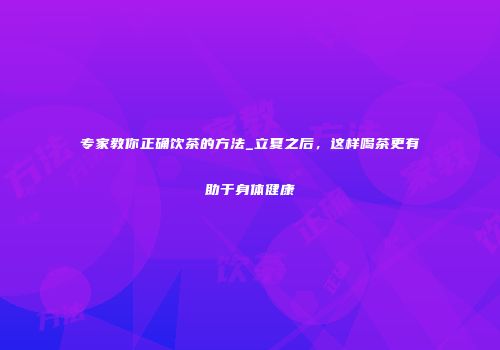 专家教你正确饮茶的方法_立夏之后，这样喝茶更有助于身体健康