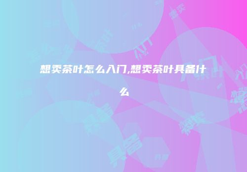 想卖茶叶怎么入门,想卖茶叶具备什么