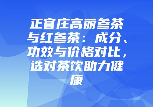 正官庄高丽参茶与红参茶：成分、功效与价格对比，选对茶饮助力健康