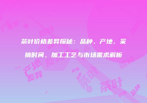茶叶价格差异探秘：品种、产地、采摘时间、加工工艺与市场需求解析