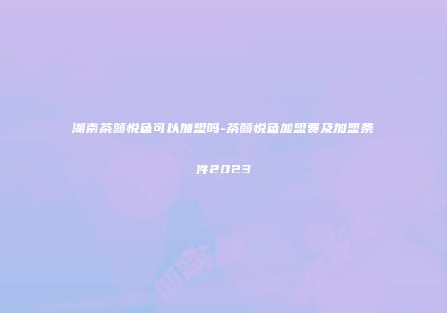 湖南茶颜悦色可以加盟吗-茶颜悦色加盟费及加盟条件2023