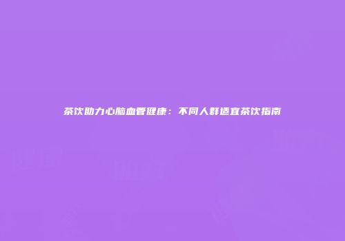 茶饮助力心脑血管健康：不同人群适宜茶饮指南