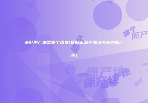 茶叶原产地是哪个国家(目前主流学派认为茶的原产地)