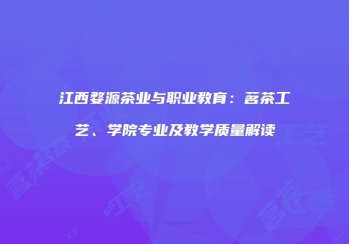 江西婺源茶业与职业教育：茗茶工艺、学院专业及教学质量解读