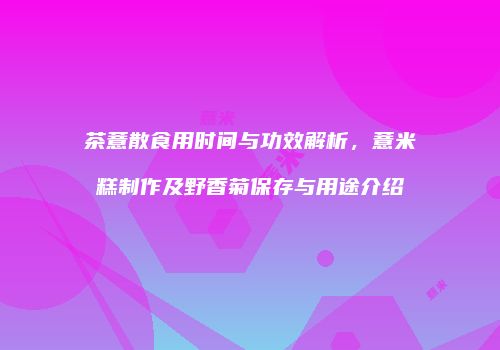 茶薏散食用时间与功效解析，薏米糕制作及野香菊保存与用途介绍