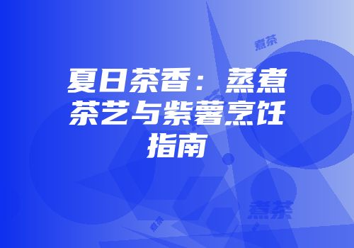 夏日茶香：蒸煮茶艺与紫薯烹饪指南