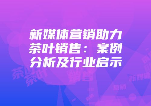 新媒体营销助力茶叶销售：案例分析及行业启示