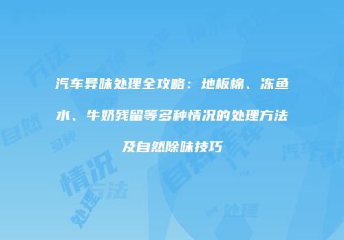 汽车异味处理全攻略：地板棉、冻鱼水、牛奶残留等多种情况的处理方法及自然除味技巧