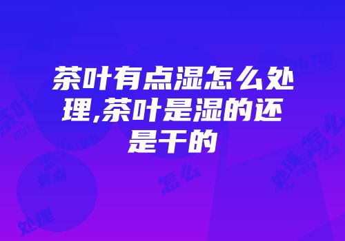 茶叶有点湿怎么处理,茶叶是湿的还是干的