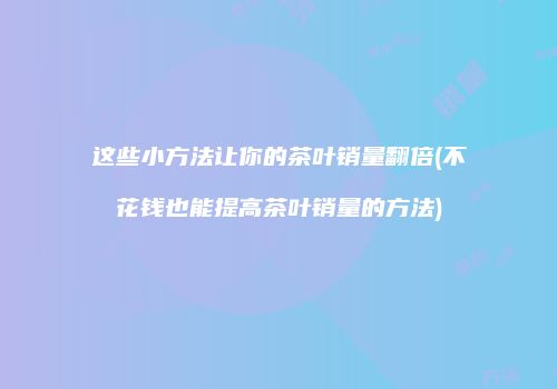 这些小方法让你的茶叶销量翻倍(不花钱也能提高茶叶销量的方法)