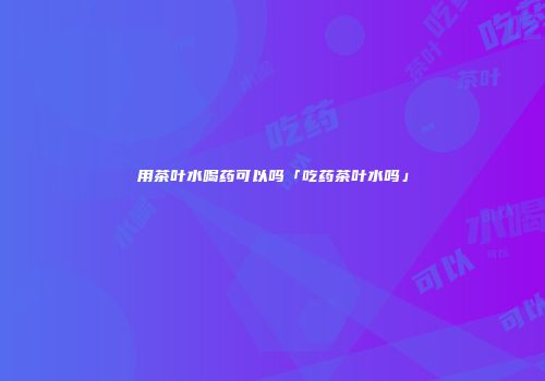 用茶叶水喝药可以吗「吃药茶叶水吗」