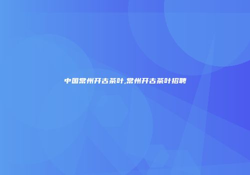 中国常州开古茶叶,常州开古茶叶招聘