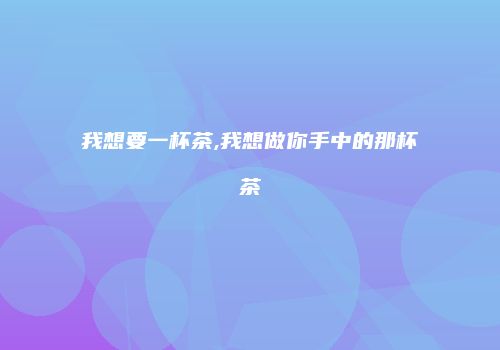 我想要一杯茶,我想做你手中的那杯茶