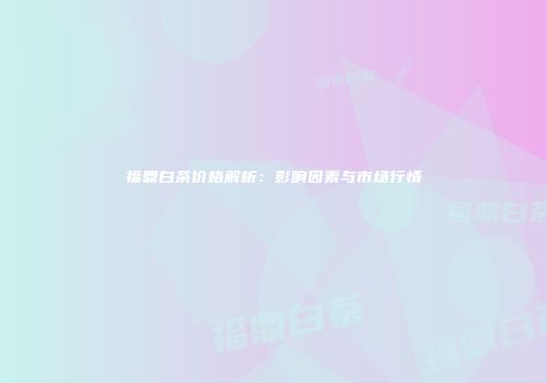福鼎白茶价格解析：影响因素与市场行情