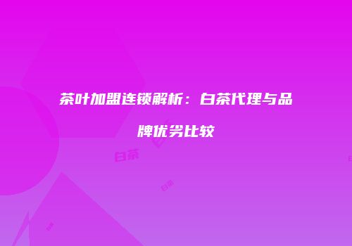 茶叶加盟连锁解析：白茶代理与品牌优劣比较