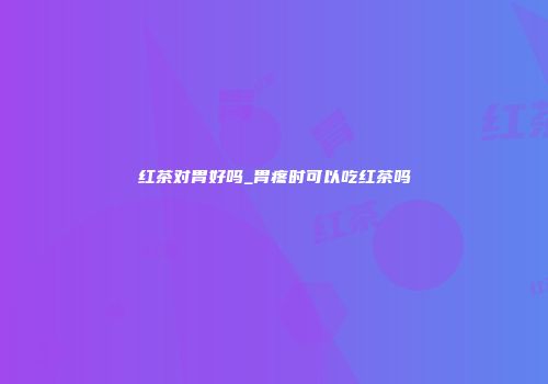 红茶对胃好吗_胃疼时可以吃红茶吗
