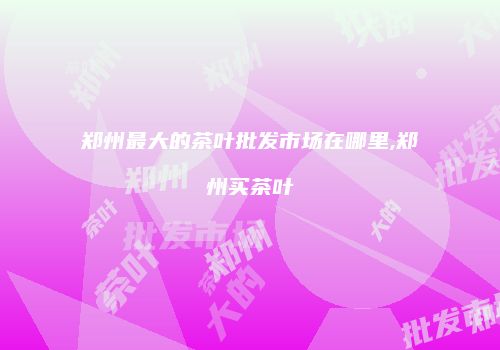郑州最大的茶叶批发市场在哪里,郑州买茶叶