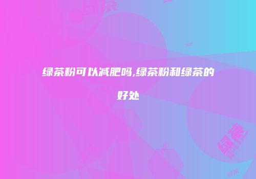 绿茶粉可以减肥吗,绿茶粉和绿茶的好处