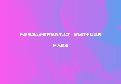探秘福建红茶的神秘制作工艺，你绝对不知道的惊人秘密