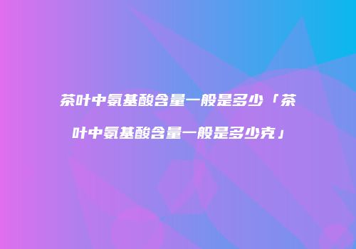 茶叶中氨基酸含量一般是多少「茶叶中氨基酸含量一般是多少克」