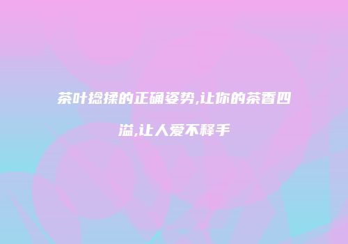 茶叶捻揉的正确姿势,让你的茶香四溢,让人爱不释手
