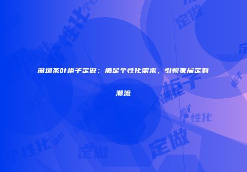深圳茶叶柜子定做：满足个性化需求，引领家居定制潮流