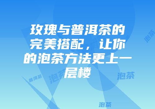 玫瑰与普洱茶的完美搭配，让你的泡茶方法更上一层楼