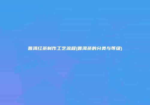 普洱红茶制作工艺流程(普洱茶的分类与等级)