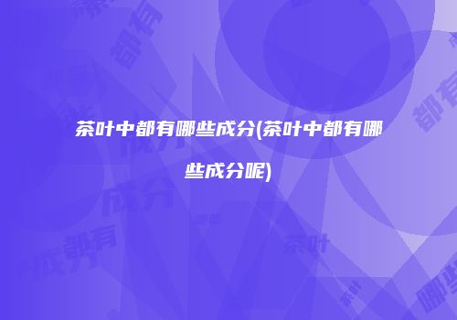 茶叶中都有哪些成分(茶叶中都有哪些成分呢)
