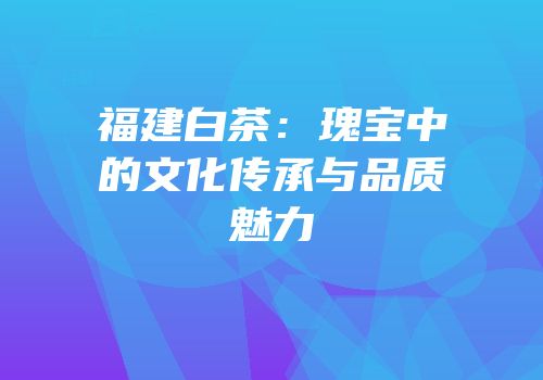 福建白茶：瑰宝中的文化传承与品质魅力